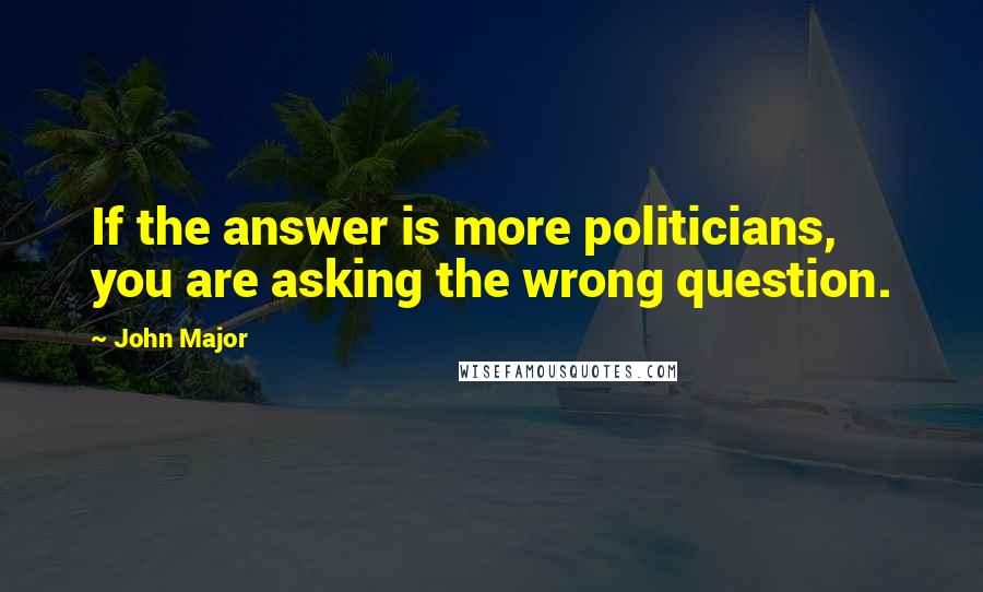 John Major Quotes: If the answer is more politicians, you are asking the wrong question.