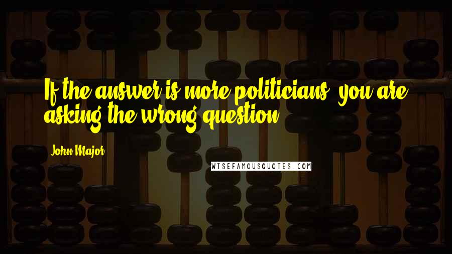 John Major Quotes: If the answer is more politicians, you are asking the wrong question.