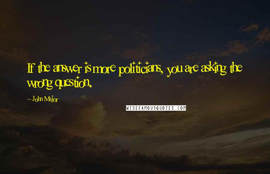 John Major Quotes: If the answer is more politicians, you are asking the wrong question.