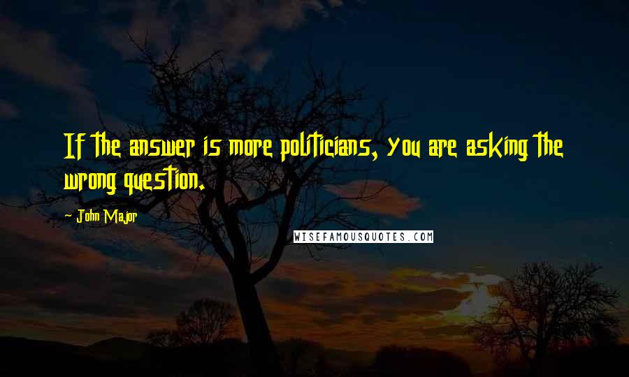 John Major Quotes: If the answer is more politicians, you are asking the wrong question.