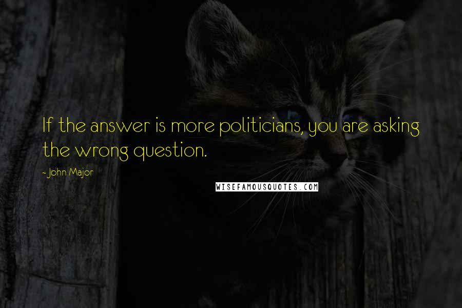 John Major Quotes: If the answer is more politicians, you are asking the wrong question.