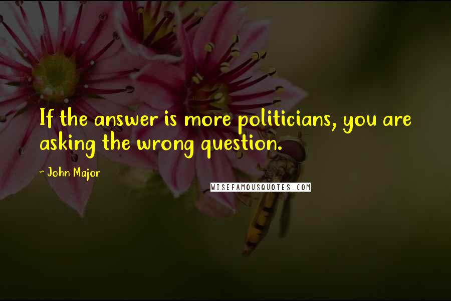 John Major Quotes: If the answer is more politicians, you are asking the wrong question.