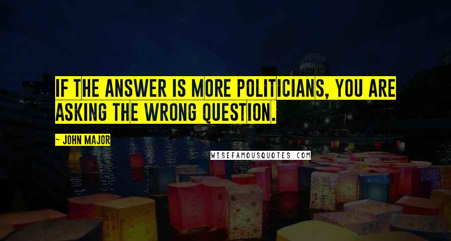 John Major Quotes: If the answer is more politicians, you are asking the wrong question.