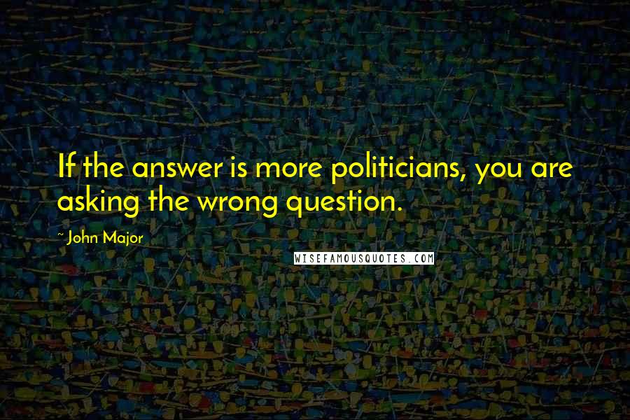 John Major Quotes: If the answer is more politicians, you are asking the wrong question.