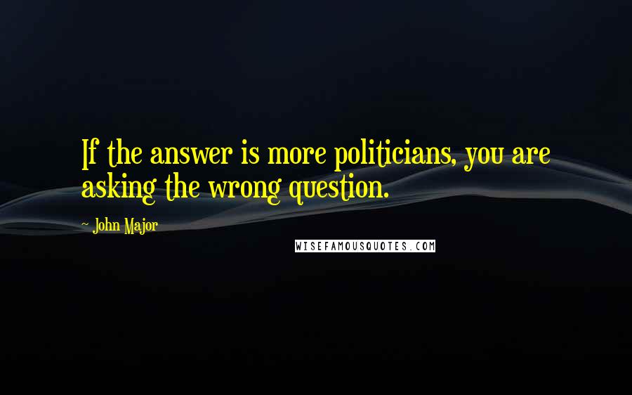 John Major Quotes: If the answer is more politicians, you are asking the wrong question.