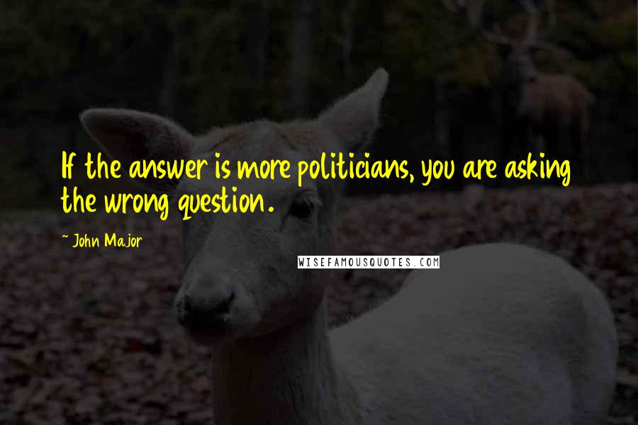 John Major Quotes: If the answer is more politicians, you are asking the wrong question.