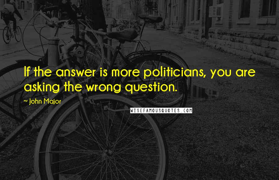 John Major Quotes: If the answer is more politicians, you are asking the wrong question.