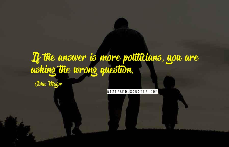 John Major Quotes: If the answer is more politicians, you are asking the wrong question.