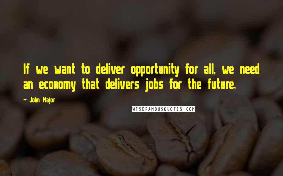 John Major Quotes: If we want to deliver opportunity for all, we need an economy that delivers jobs for the future.