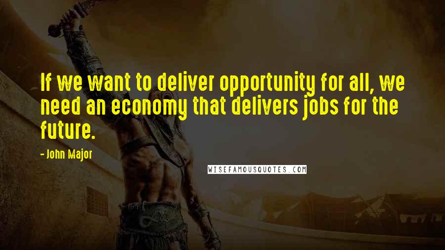 John Major Quotes: If we want to deliver opportunity for all, we need an economy that delivers jobs for the future.