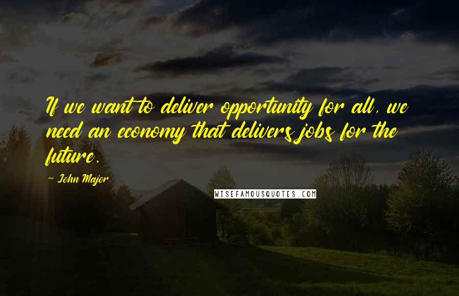 John Major Quotes: If we want to deliver opportunity for all, we need an economy that delivers jobs for the future.