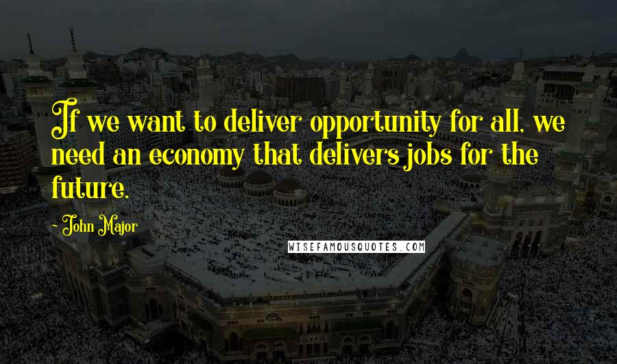 John Major Quotes: If we want to deliver opportunity for all, we need an economy that delivers jobs for the future.