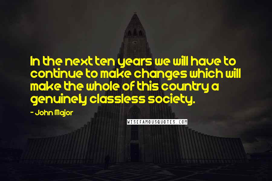 John Major Quotes: In the next ten years we will have to continue to make changes which will make the whole of this country a genuinely classless society.