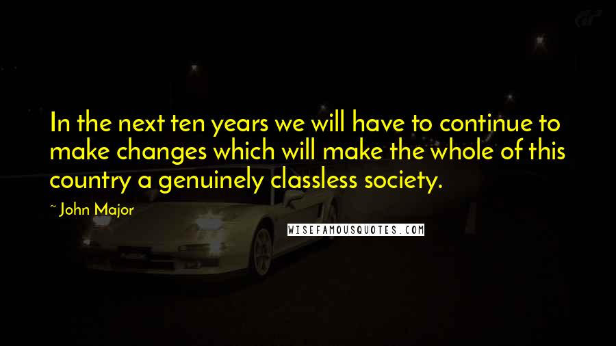 John Major Quotes: In the next ten years we will have to continue to make changes which will make the whole of this country a genuinely classless society.