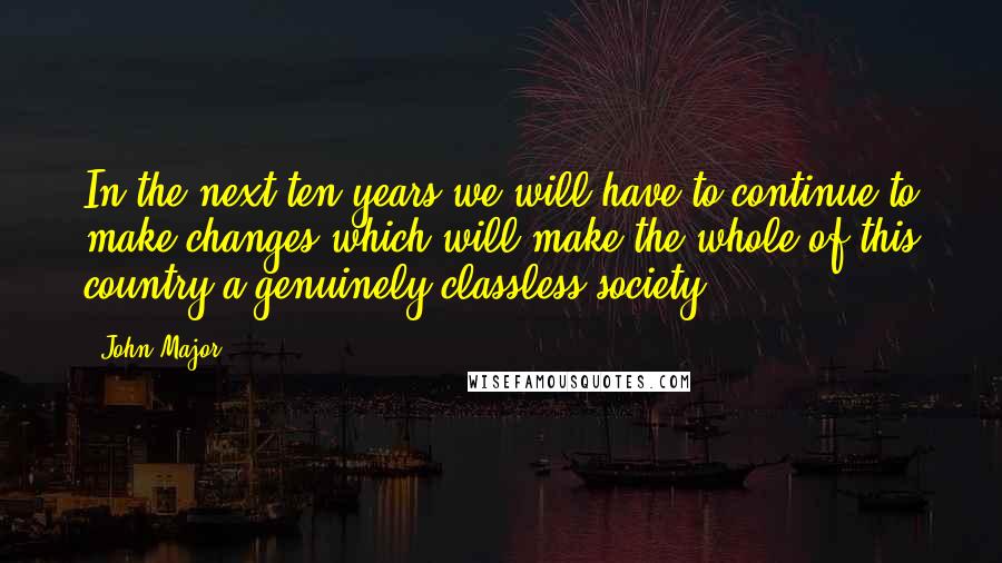 John Major Quotes: In the next ten years we will have to continue to make changes which will make the whole of this country a genuinely classless society.