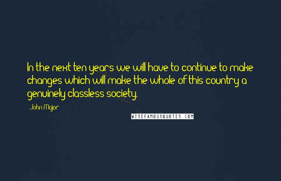 John Major Quotes: In the next ten years we will have to continue to make changes which will make the whole of this country a genuinely classless society.