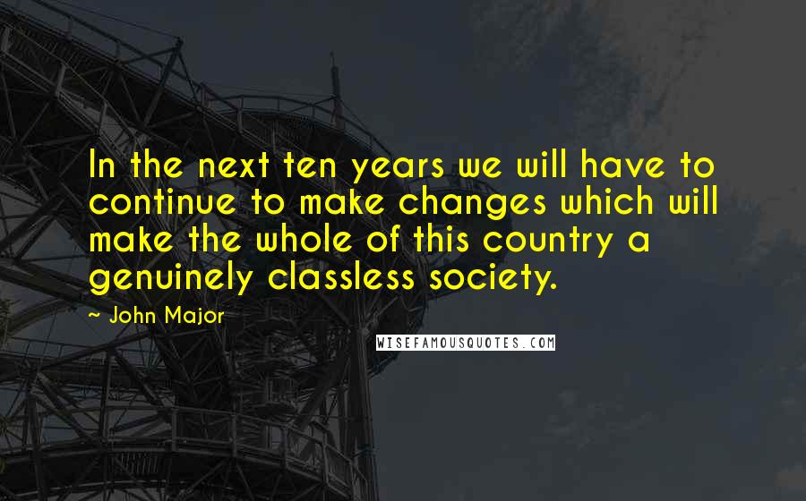 John Major Quotes: In the next ten years we will have to continue to make changes which will make the whole of this country a genuinely classless society.