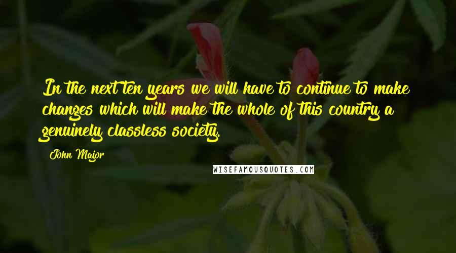 John Major Quotes: In the next ten years we will have to continue to make changes which will make the whole of this country a genuinely classless society.