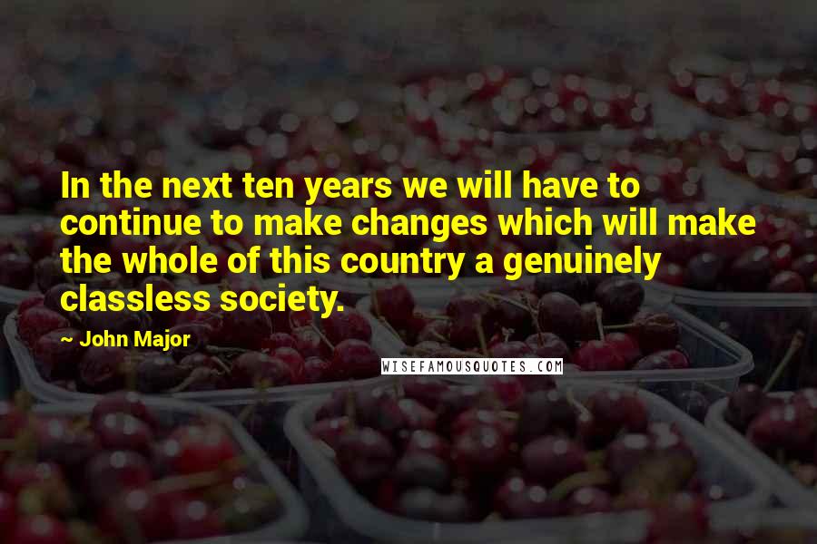 John Major Quotes: In the next ten years we will have to continue to make changes which will make the whole of this country a genuinely classless society.