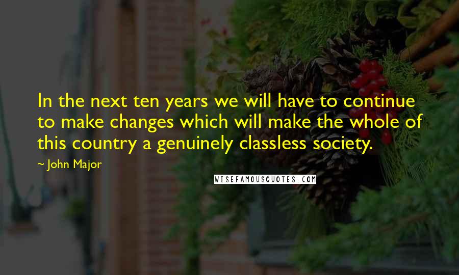 John Major Quotes: In the next ten years we will have to continue to make changes which will make the whole of this country a genuinely classless society.