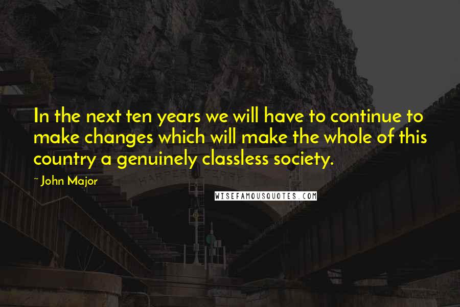 John Major Quotes: In the next ten years we will have to continue to make changes which will make the whole of this country a genuinely classless society.