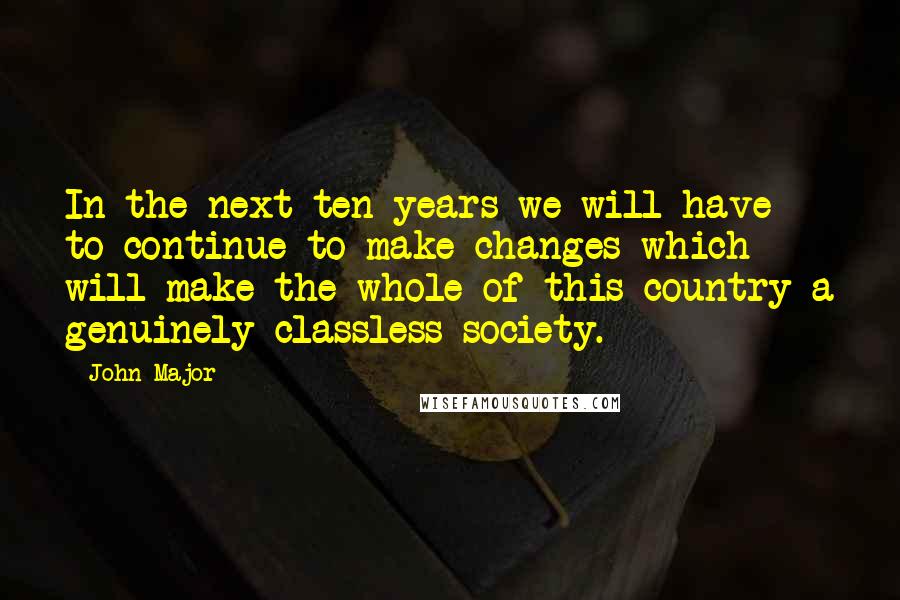 John Major Quotes: In the next ten years we will have to continue to make changes which will make the whole of this country a genuinely classless society.
