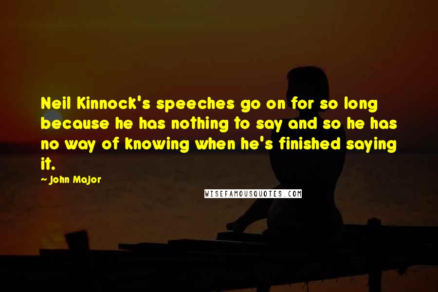 John Major Quotes: Neil Kinnock's speeches go on for so long because he has nothing to say and so he has no way of knowing when he's finished saying it.