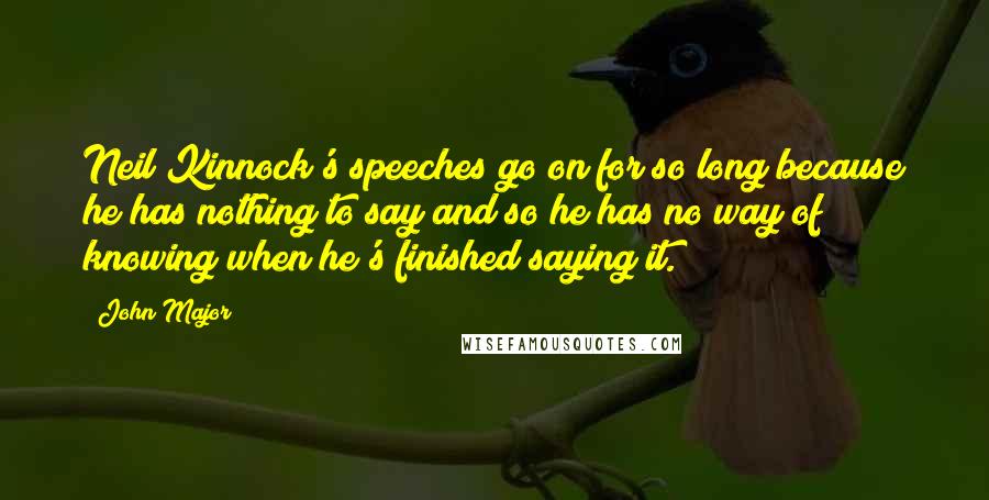 John Major Quotes: Neil Kinnock's speeches go on for so long because he has nothing to say and so he has no way of knowing when he's finished saying it.
