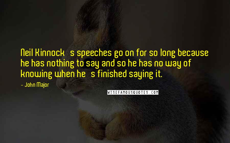 John Major Quotes: Neil Kinnock's speeches go on for so long because he has nothing to say and so he has no way of knowing when he's finished saying it.