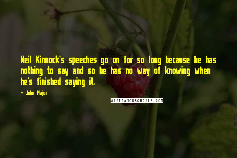 John Major Quotes: Neil Kinnock's speeches go on for so long because he has nothing to say and so he has no way of knowing when he's finished saying it.