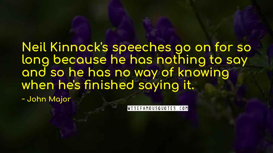 John Major Quotes: Neil Kinnock's speeches go on for so long because he has nothing to say and so he has no way of knowing when he's finished saying it.