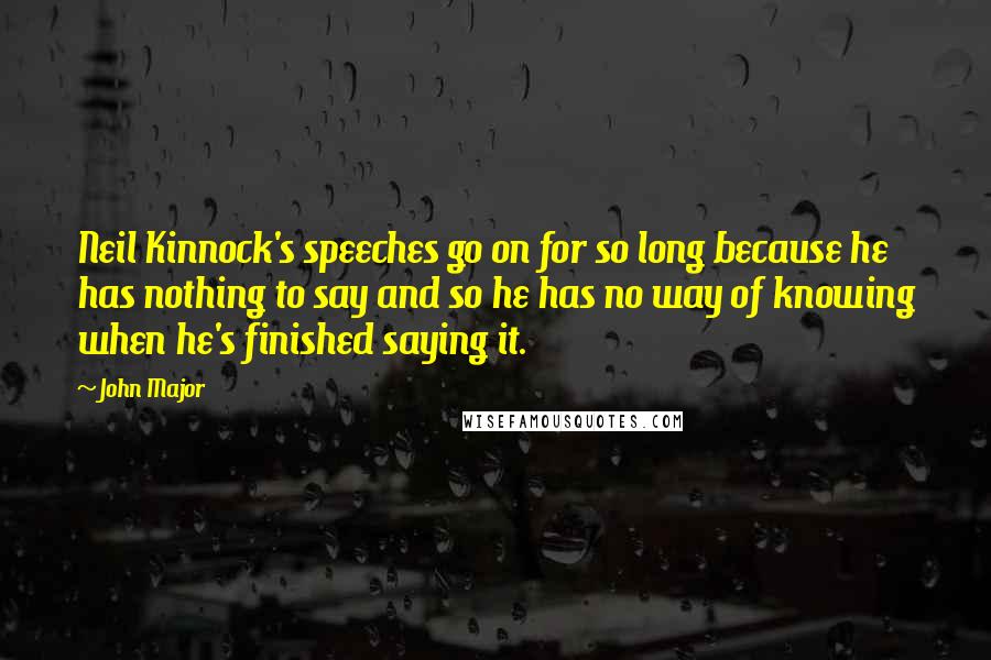 John Major Quotes: Neil Kinnock's speeches go on for so long because he has nothing to say and so he has no way of knowing when he's finished saying it.