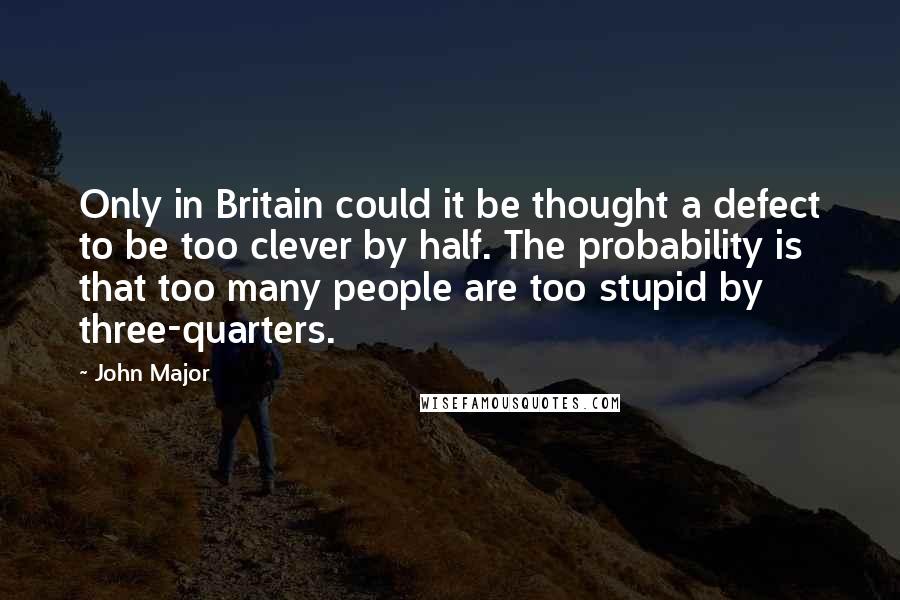 John Major Quotes: Only in Britain could it be thought a defect to be too clever by half. The probability is that too many people are too stupid by three-quarters.