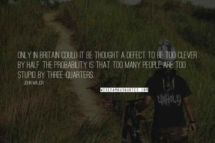 John Major Quotes: Only in Britain could it be thought a defect to be too clever by half. The probability is that too many people are too stupid by three-quarters.