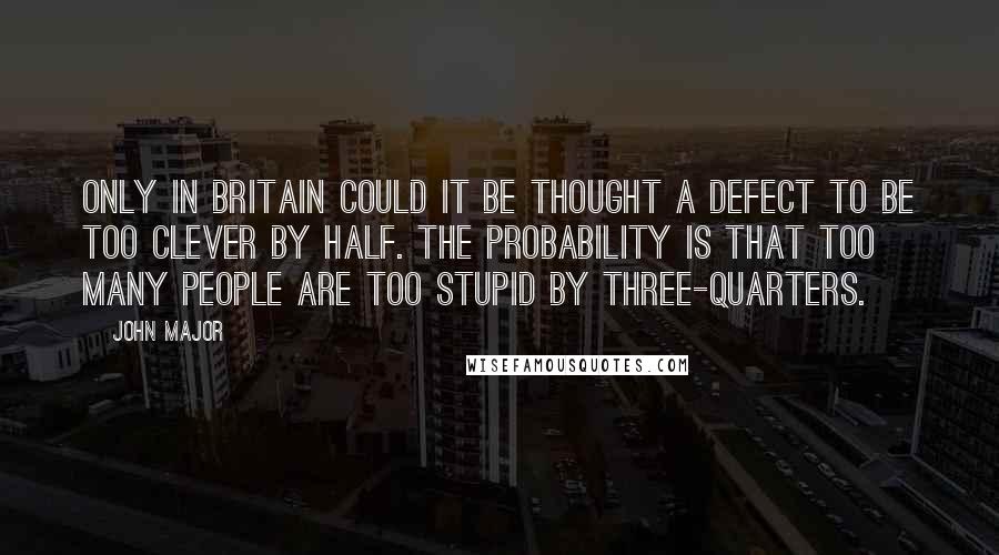 John Major Quotes: Only in Britain could it be thought a defect to be too clever by half. The probability is that too many people are too stupid by three-quarters.