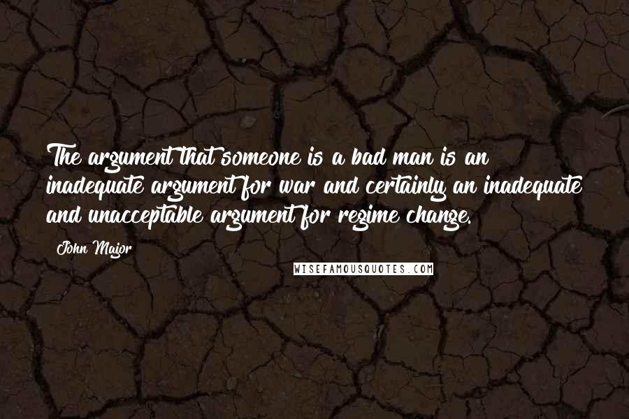 John Major Quotes: The argument that someone is a bad man is an inadequate argument for war and certainly an inadequate and unacceptable argument for regime change.