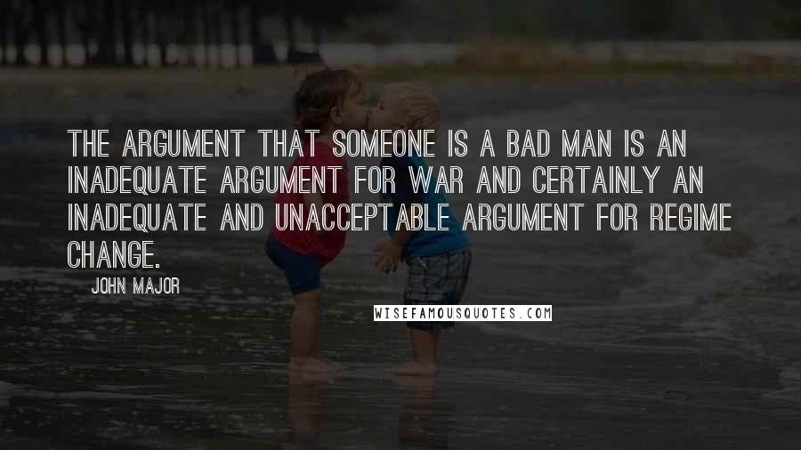 John Major Quotes: The argument that someone is a bad man is an inadequate argument for war and certainly an inadequate and unacceptable argument for regime change.