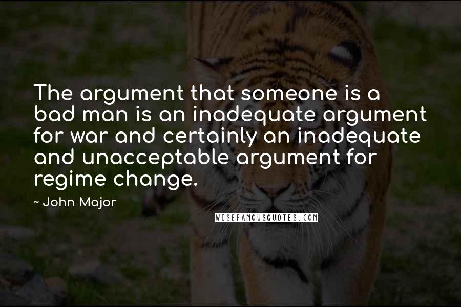 John Major Quotes: The argument that someone is a bad man is an inadequate argument for war and certainly an inadequate and unacceptable argument for regime change.