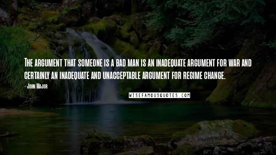 John Major Quotes: The argument that someone is a bad man is an inadequate argument for war and certainly an inadequate and unacceptable argument for regime change.