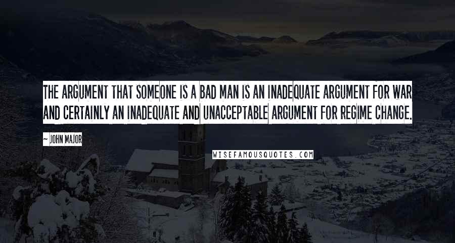 John Major Quotes: The argument that someone is a bad man is an inadequate argument for war and certainly an inadequate and unacceptable argument for regime change.