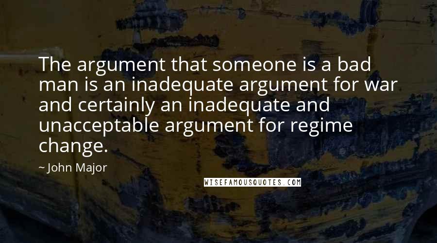 John Major Quotes: The argument that someone is a bad man is an inadequate argument for war and certainly an inadequate and unacceptable argument for regime change.