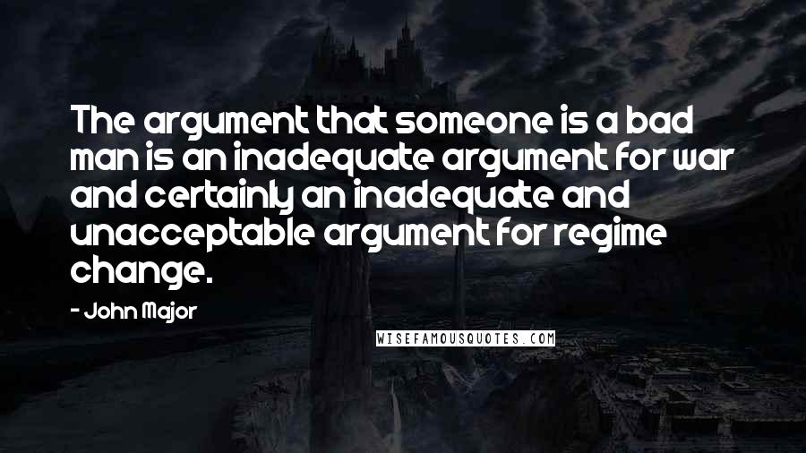 John Major Quotes: The argument that someone is a bad man is an inadequate argument for war and certainly an inadequate and unacceptable argument for regime change.