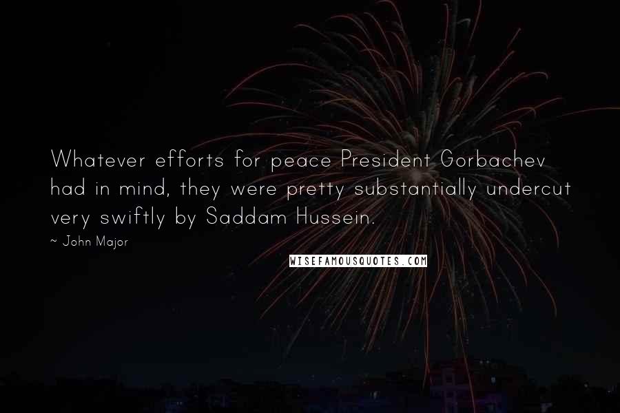 John Major Quotes: Whatever efforts for peace President Gorbachev had in mind, they were pretty substantially undercut very swiftly by Saddam Hussein.