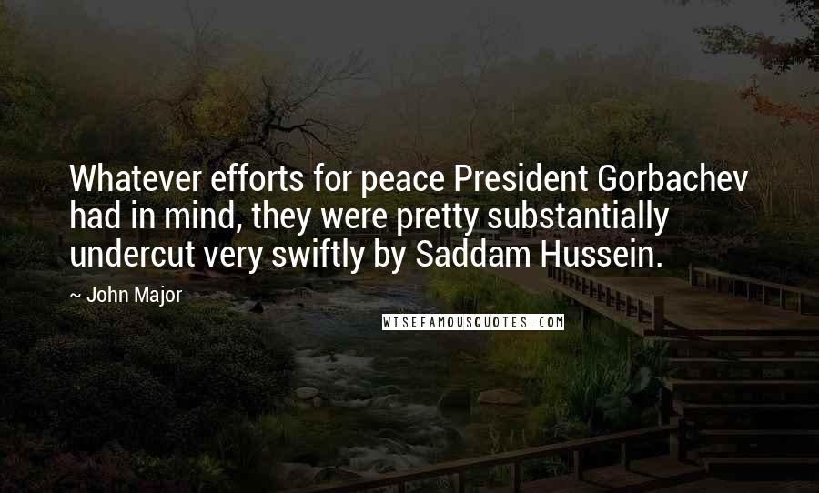 John Major Quotes: Whatever efforts for peace President Gorbachev had in mind, they were pretty substantially undercut very swiftly by Saddam Hussein.