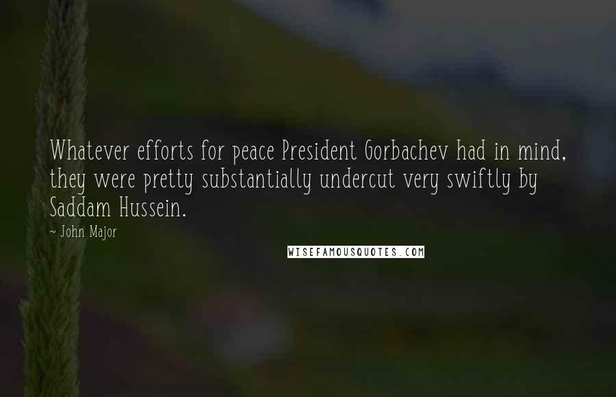 John Major Quotes: Whatever efforts for peace President Gorbachev had in mind, they were pretty substantially undercut very swiftly by Saddam Hussein.