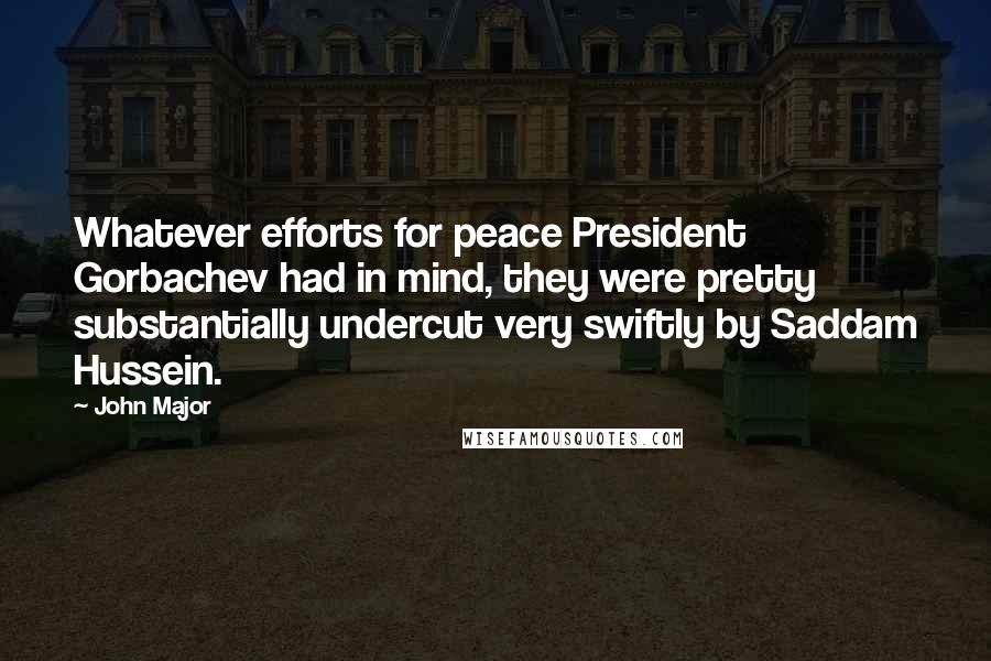 John Major Quotes: Whatever efforts for peace President Gorbachev had in mind, they were pretty substantially undercut very swiftly by Saddam Hussein.