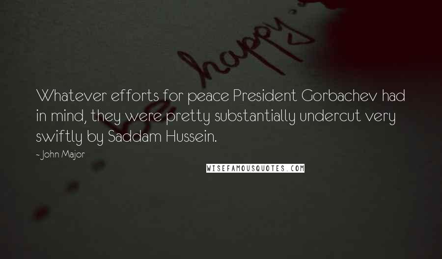 John Major Quotes: Whatever efforts for peace President Gorbachev had in mind, they were pretty substantially undercut very swiftly by Saddam Hussein.