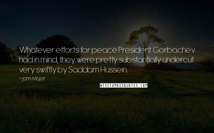 John Major Quotes: Whatever efforts for peace President Gorbachev had in mind, they were pretty substantially undercut very swiftly by Saddam Hussein.