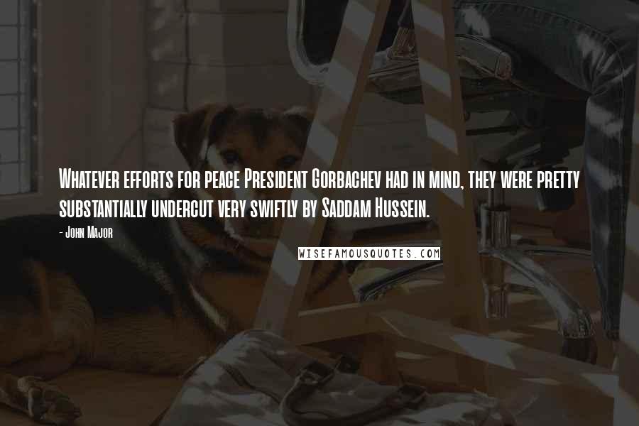 John Major Quotes: Whatever efforts for peace President Gorbachev had in mind, they were pretty substantially undercut very swiftly by Saddam Hussein.