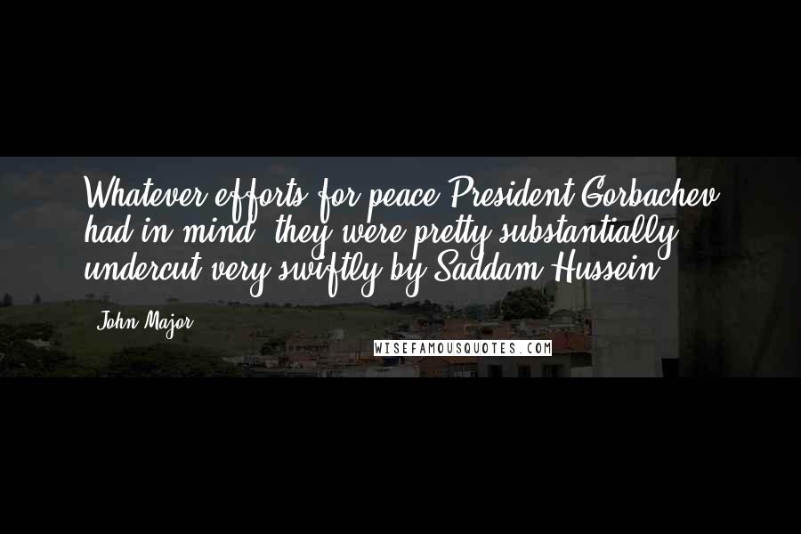 John Major Quotes: Whatever efforts for peace President Gorbachev had in mind, they were pretty substantially undercut very swiftly by Saddam Hussein.